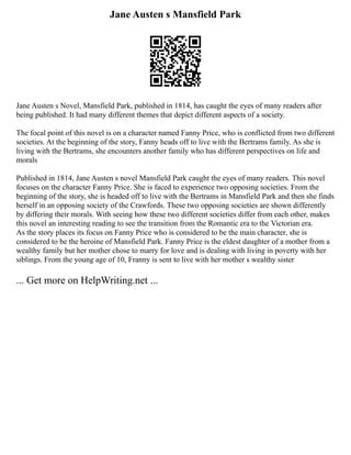 Jane Austen s Mansfield Park
Jane Austen s Novel, Mansfield Park, published in 1814, has caught the eyes of many readers after
being published. It had many different themes that depict different aspects of a society.
The focal point of this novel is on a character named Fanny Price, who is conflicted from two different
societies. At the beginning of the story, Fanny heads off to live with the Bertrams family. As she is
living with the Bertrams, she encounters another family who has different perspectives on life and
morals
Published in 1814, Jane Austen s novel Mansfield Park caught the eyes of many readers. This novel
focuses on the character Fanny Price. She is faced to experience two opposing societies. From the
beginning of the story, she is headed off to live with the Bertrams in Mansfield Park and then she finds
herself in an opposing society of the Crawfords. These two opposing societies are shown differently
by differing their morals. With seeing how these two different societies differ from each other, makes
this novel an interesting reading to see the transition from the Romantic era to the Victorian era.
As the story places its focus on Fanny Price who is considered to be the main character, she is
considered to be the heroine of Mansfield Park. Fanny Price is the eldest daughter of a mother from a
wealthy family but her mother chose to marry for love and is dealing with living in poverty with her
siblings. From the young age of 10, Franny is sent to live with her mother s wealthy sister
... Get more on HelpWriting.net ...
 