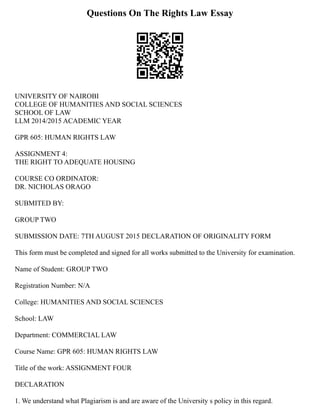 Questions On The Rights Law Essay
UNIVERSITY OF NAIROBI
COLLEGE OF HUMANITIES AND SOCIAL SCIENCES
SCHOOL OF LAW
LLM 2014/2015 ACADEMIC YEAR
GPR 605: HUMAN RIGHTS LAW
ASSIGNMENT 4:
THE RIGHT TO ADEQUATE HOUSING
COURSE CO ORDINATOR:
DR. NICHOLAS ORAGO
SUBMITED BY:
GROUP TWO
SUBMISSION DATE: 7TH AUGUST 2015 DECLARATION OF ORIGINALITY FORM
This form must be completed and signed for all works submitted to the University for examination.
Name of Student: GROUP TWO
Registration Number: N/A
College: HUMANITIES AND SOCIAL SCIENCES
School: LAW
Department: COMMERCIAL LAW
Course Name: GPR 605: HUMAN RIGHTS LAW
Title of the work: ASSIGNMENT FOUR
DECLARATION
1. We understand what Plagiarism is and are aware of the University s policy in this regard.
 