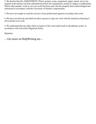 2. We declare that this ASSIGNMENT (Thesis, project, essay, assignment, paper, report, etc) is our
original work and has not been submitted elsewhere for examination, award of a degree or publication.
Where other people s work or our own work has been used, this has properly been acknowledged and
referenced in accordance with the University of Nairobi s requirements.
3. We have not sought or used the services of any professional agencies to produce this work.
4. We have not allowed, and shall not allow anyone to copy our work with the intention of passing it
off as his/her own work.
5. We understand that any false claim in respect of this work shall result in disciplinary action, in
accordance with University Plagiarism Policy.
Signature:
... Get more on HelpWriting.net ...
 