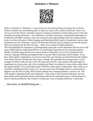 Alzheimer s Memory
What is Alzheimer s? Alzheimer s is one of the most devastating forms of memory loss. It slowly
destroys memory loss and thinking skills. It affects as many as five million Americans. There is no
cure as yet for this disease. Scientific research is gaining momentum to discovering ways to treat and
possibly preventing Alzheimer s. The Alzheimer s research community welcomed the opportunity to
collaborate with HBO seeking to raise new awareness and understanding of this devastating disease.
In the two films Advances in Brain Imaging and Identifying Mild Cognitive Impairment it gives some
information on how Alzheimer s attacks the brain and what they plan on doing to prevent this disease.
What was learned from the film Advance ... Show more content on Helpwriting.net ...
This film highlights the importance of distinguishing among the various dementias that can occur with
aging. Mild cognitive impairment (MCI) is an intermediate stage between the expected cognitive
decline of normal aging and the more serious decline of dementia. It can involve problems with
memory, language, thinking and judgment that are greater than normal age related changes. If you
have mild cognitive impairment, you may be aware that your memory or mental function has slipped.
Your family and close friends also may notice a change. But generally these changes aren t severe
enough to interfere with your day to day life and usual activities. some people with mild cognitive
impairment never get worse, and a few eventually get better. According to a mayo clinic studies show
that approximately 15% of individuals aged 70 90 have mild cognitive impairment. They really try to
remember something but they really can t. You lose your train of thought when in a conversation it
happens over the time of aging. Most of these patients have sleeping problems, memory loss. This
mild cognitive impairment goes into Alzheimer s. They came to the conclusion that they can treat
these people with medication which would help a little but the medication doesn t kill the disease it
doesn t stop the production. But scientist is testing new ways of treating Alzheimer s which they
... Get more on HelpWriting.net ...
 