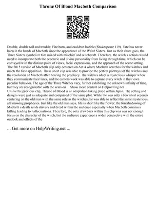 Throne Of Blood Macbeth Comparison
Double, double toil and trouble; Fire burn, and cauldron bubble (Shakespeare 119). Fate has never
been in the hands of Macbeth since the appearance of the Weird Sisters. Just as their chant goes, the
Three Sisters symbolize fate mixed with mischief and witchcraft. Therefore, the witch s actions would
need to incorporate both the eccentric and divine personality from living through time, which can be
conveyed with the distinct point of views, facial expressions, and the approach of the scene setting.
The 2015 version of Macbeth clip only centered on Act 4 where Macbeth searches for the witches and
meets the first apparition. These short clip was able to provide the perfect portrayal of the witches and
the resolution of Macbeth after hearing the prophecy. The witches adopt a mysterious whisper when
they communicate their lines, and the camera work was able to capture every witch in their own
peculiar behavior. The age of the Three Witches vary, further exhibiting the unknown infinity of time,
but they are recognizable with the scars on ... Show more content on Helpwriting.net ...
Unlike the previous clip, Throne of Blood is an adaptation taking place within Japan. The setting and
designs were just as adequate and comprised of the same plot. While the was only a few short seconds
centering on the old man with the same role as the witches, he was able to reflect the same mysterious,
all knowing prophecies. Just like the old man says, life is short like the flower; the foreshadowing of
Macbeth s death sends shivers and dread within the audience especially when Macbeth continues
killing leading to hallucinations. Therefore, the only drawback within this clip was was not enough
focus on the character of the witch, but the audience experience a wider perspective with the entire
outlook and effects of the
... Get more on HelpWriting.net ...
 