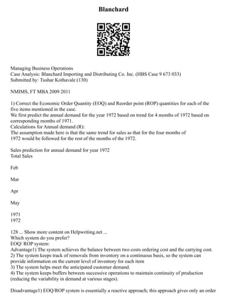 Blanchard
Managing Business Operations
Case Analysis: Blanchard Importing and Distributing Co. Inc. (HBS Case 9 673 033)
Submitted by: Tushar Kothavale (130)
NMIMS, FT MBA 2009 2011
1) Correct the Economic Order Quantity (EOQ) and Reorder point (ROP) quantities for each of the
five items mentioned in the case.
We first predict the annual demand for the year 1972 based on trend for 4 months of 1972 based on
corresponding months of 1971.
Calculations for Annual demand (R):
The assumption made here is that the same trend for sales as that for the four months of
1972 would be followed for the rest of the months of the 1972.
Sales prediction for annual demand for year 1972
Total Sales
Feb
Mar
Apr
May
1971
1972
128 ... Show more content on Helpwriting.net ...
Which system do you prefer?
EOQ/ ROP system:
Advantage1) The system achieves the balance between two costs ordering cost and the carrying cost.
2) The system keeps track of removals from inventory on a continuous basis, so the system can
provide information on the current level of inventory for each item
3) The system helps meet the anticipated customer demand.
4) The system keeps buffers between successive operations to maintain continuity of production
(reducing the variability in demand at various stages).
Disadvantage1) EOQ/ROP system is essentially a reactive approach; this approach gives only an order
 