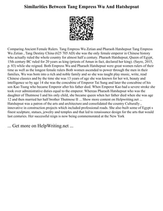 Similarities Between Tang Empress Wu And Hatshepsut
Comparing Ancient Female Rulers. Tang Empress Wu Zetian and Pharaoh Hatshepsut Tang Empress
Wu Zetian , Tang Destiny China (625 705 AD) she was the only female emperor in Chinese history
who actually ruled the whole country for almost half a century. Pharaoh Hatshepsut, Queen of Egypt,
15th century BC ruled for 20 years as king (priests of Amun in fact, declared her king). (Sayre, 2015,
p. 83) while she reigned. Both Empress Wu and Pharaoh Hatshepsut were great women rulers of their
time as well as the longest female rulers Both women ascended to power through the men in their
families, Wu was born into a rich and noble family and so she was taught play music, write, read
Chinese classics and by the time she was 13 years of age she was known for her wit, beauty and
intelligence so by age 14 she was the concubine of Emperor Tai Sung and later the concubine of his
son Kao Tsung who became Emperor after his father died. When Emperor Kao had a severe stroke she
took over administrative duties equal to the emperor. Whereas Pharaoh Hatshepsut who was the
daughter of Thutmose I and his only child, she became queen when her father died when she was age
12 and then married her half brother Thutmose II ... Show more content on Helpwriting.net ...
Hatshepsut was a patron of the arts and architecture:and consolidated the country Culturally ,
innovative in construction projects which included professional roads. She also built some of Egypt s
finest sculpture, statues, jewelry and temples and that led to renaissance design for the arts that would
last centuries. Her successful reign is now being commemorated at the New York
... Get more on HelpWriting.net ...
 