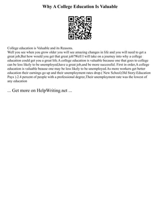 Why A College Education Is Valuable
College education is Valuable and its Reasons.
Well you see when you grow older you will see amazing changes in life and you will need to get a
great job,But how would you get that great job?Well I will take on a journey into why a college
education could get you a great life.A college education is valuable because one that goes to college
can be less likely to be unemployed,have a great job,and be more successful. First in order,A college
education is valuable beause one may be less likely to be unemployed.As more workers get better
education their earnings go up and their unemployment rates drop.( New School,Old Story:Education
Pays ).2.4 percent of people with a professional degree,Their unemployment rate was the lowest of
any education
... Get more on HelpWriting.net ...
 