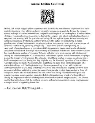 General Electric Case Essay
Before Jack Welch stepped up into corporate office position, the world famous corporation was on its
route for imminent crisis which was barely noticed by anyone. As a result, he decided the company
needed a change to combat economic and competitive challenges of the market place. With his various
strategies regarding business leadership, he has led the company into salient and radical revolution of
corporate restructuring, with the goal of transforming GE into a global leader for benchmarking and
achieving maximized productivity and labor efficiency. His tactics for restructuring included
purchases and sales of business units, moving away from bureaucratic culture and structure to one of
openness and flexibility, removing unnecessary ... Show more content on Helpwriting.net ...
As a result of massive changes in operations of GE, the personnel have experienced a substantial
amount of cultural shock that might have adversely affected their attitudes and motivation to work and
has created some a number of problems. To begin with, there was great concern with job insecurity
among the current employees of GE as results of considerable layoffs, Welch administered in trying to
pursue the strategy of restructuring. This ultimately could have resulted in stress, anxiety and poorer
health among the workers fearing that they might be next for dismissal, regardless of how well they
were performing their jobs. Additionally, this might have put extra strain on those managers who
resisted the change in GE falling into the trap of status quo unwilling to part with traditional
centralized structure at GE. They feared the new actions and criticisms that might follow from their
new responsibilities and tried to protect their ego. Consequently, it might have resulted in firing of
competent people who did not adhere to the new culture thus losing valuable human capital and
maybe even trade secrets. Another issue directly linked to predecessor is lack of self confidence
among the employees who were working under pressure of strict rules and procedures. This created
another barrier to change. GE did not have openness and real communication among employees and
managers aimed at supporting interactive
... Get more on HelpWriting.net ...
 