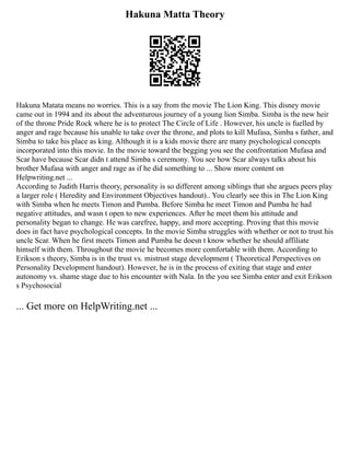 Hakuna Matta Theory
Hakuna Matata means no worries. This is a say from the movie The Lion King. This disney movie
came out in 1994 and its about the adventurous journey of a young lion Simba. Simba is the new heir
of the throne Pride Rock where he is to protect The Circle of Life . However, his uncle is fuelled by
anger and rage because his unable to take over the throne, and plots to kill Mufasa, Simba s father, and
Simba to take his place as king. Although it is a kids movie there are many psychological concepts
incorporated into this movie. In the movie toward the begging you see the confrontation Mufasa and
Scar have because Scar didn t attend Simba s ceremony. You see how Scar always talks about his
brother Mufasa with anger and rage as if he did something to ... Show more content on
Helpwriting.net ...
According to Judith Harris theory, personality is so different among siblings that she argues peers play
a larger role ( Heredity and Environment Objectives handout).. You clearly see this in The Lion King
with Simba when he meets Timon and Pumba. Before Simba he meet Timon and Pumba he had
negative attitudes, and wasn t open to new experiences. After he meet them his attitude and
personality began to change. He was carefree, happy, and more accepting. Proving that this movie
does in fact have psychological concepts. In the movie Simba struggles with whether or not to trust his
uncle Scar. When he first meets Timon and Pumba he doesn t know whether he should affiliate
himself with them. Throughout the movie he becomes more comfortable with them. According to
Erikson s theory, Simba is in the trust vs. mistrust stage development ( Theoretical Perspectives on
Personality Development handout). However, he is in the process of exiting that stage and enter
autonomy vs. shame stage due to his encounter with Nala. In the you see Simba enter and exit Erikson
s Psychosocial
... Get more on HelpWriting.net ...
 