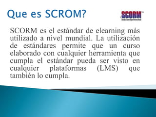 SCORM es el estándar de elearning más
utilizado a nivel mundial. La utilización
de estándares permite que un curso
elaborado con cualquier herramienta que
cumpla el estándar pueda ser visto en
cualquier plataformas (LMS) que
también lo cumpla.
 