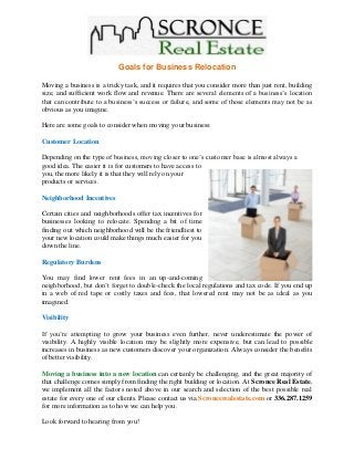 Goals for Business Relocation
Moving a business is a tricky task, and it requires that you consider more than just rent, building
size, and sufficient work flow and revenue. There are several elements of a business’s location
that can contribute to a business’s success or failure, and some of those elements may not be as
obvious as you imagine.
Here are some goals to consider when moving your business:
Customer Location
Depending on the type of business, moving closer to one’s customer base is almost always a
good idea. The easier it is for customers to have access to
you, the more likely it is that they will rely on your
products or services.
Neighborhood Incentives
Certain cities and neighborhoods offer tax incentives for
businesses looking to relocate. Spending a bit of time
finding out which neighborhood will be the friendliest to
your new location could make things much easier for you
down the line.
Regulatory Burdens
You may find lower rent fees in an up-and-coming
neighborhood, but don’t forget to double-check the local regulations and tax code. If you end up
in a web of red tape or costly taxes and fees, that lowered rent may not be as ideal as you
imagined.
Visibility
If you’re attempting to grow your business even further, never underestimate the power of
visibility. A highly visible location may be slightly more expensive, but can lead to possible
increases in business as new customers discover your organization. Always consider the benefits
of better visibility.
Moving a business into a new location can certainly be challenging, and the great majority of
that challenge comes simply from finding the right building or location. At Scronce Real Estate,
we implement all the factors noted above in our search and selection of the best possible real
estate for every one of our clients. Please contact us via Scroncerealestate.com or 336.287.1259
for more information as to how we can help you.
Look forward to hearing from you!
 