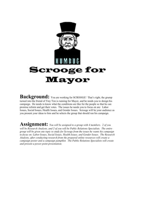Scrooge for
Mayor
Background: You are working for SCROOGE! That’s right, the grump
turned into the friend of Tiny Tim is running for Mayor, and he needs you to design his
campaign. He needs to know what the conditions are like for the people so that he can
promise reform and get their votes. The issues he needs you to focus on are: Labor
Issues, Social Issues, Health Issues, and Gender Issues. Scrooge will be your audience as
you present your ideas to him and he selects the group that should run his campaign.
Assignment: You will be assigned to a group with 4 members. 2 of you
will be Research Analysts, and 2 of you will be Public Relations Specialists. The entire
group will be given one topic to study for Scrooge from the issues he wants his campaign
to focus on: Labor Issues, Social Issues, Health Issues, and Gender Issues. The Research
Analysts, after conducting research from the prepared online resources will create a
campaign poster and a campaign pamphlet. The Public Relations Specialists will create
and present a power point presentation.
 