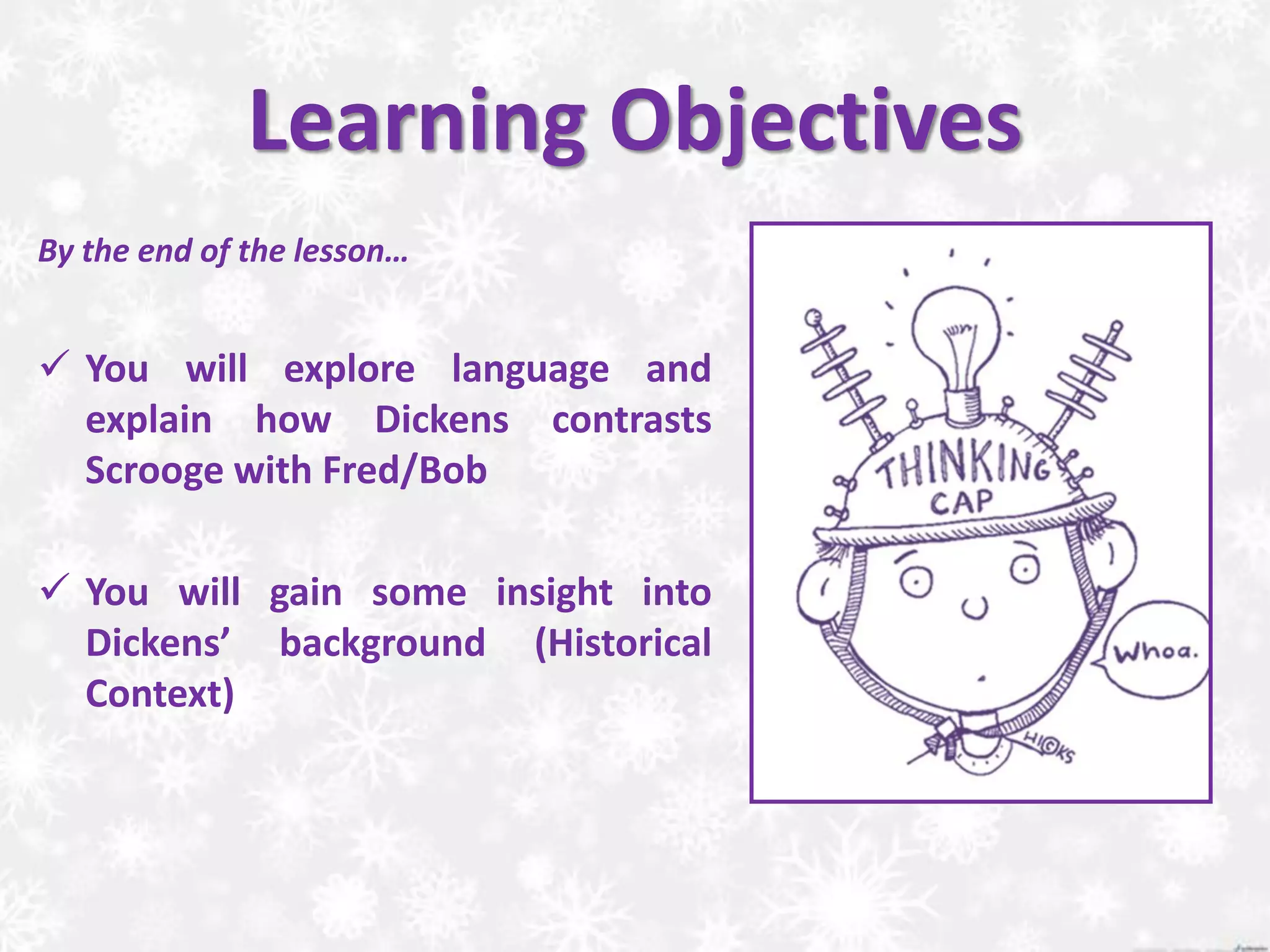 Learning Objectives
By the end of the lesson…
 You will explore language and
explain how Dickens contrasts
Scrooge with Fred/Bob
 You will gain some insight into
Dickens’ background (Historical
Context)
 