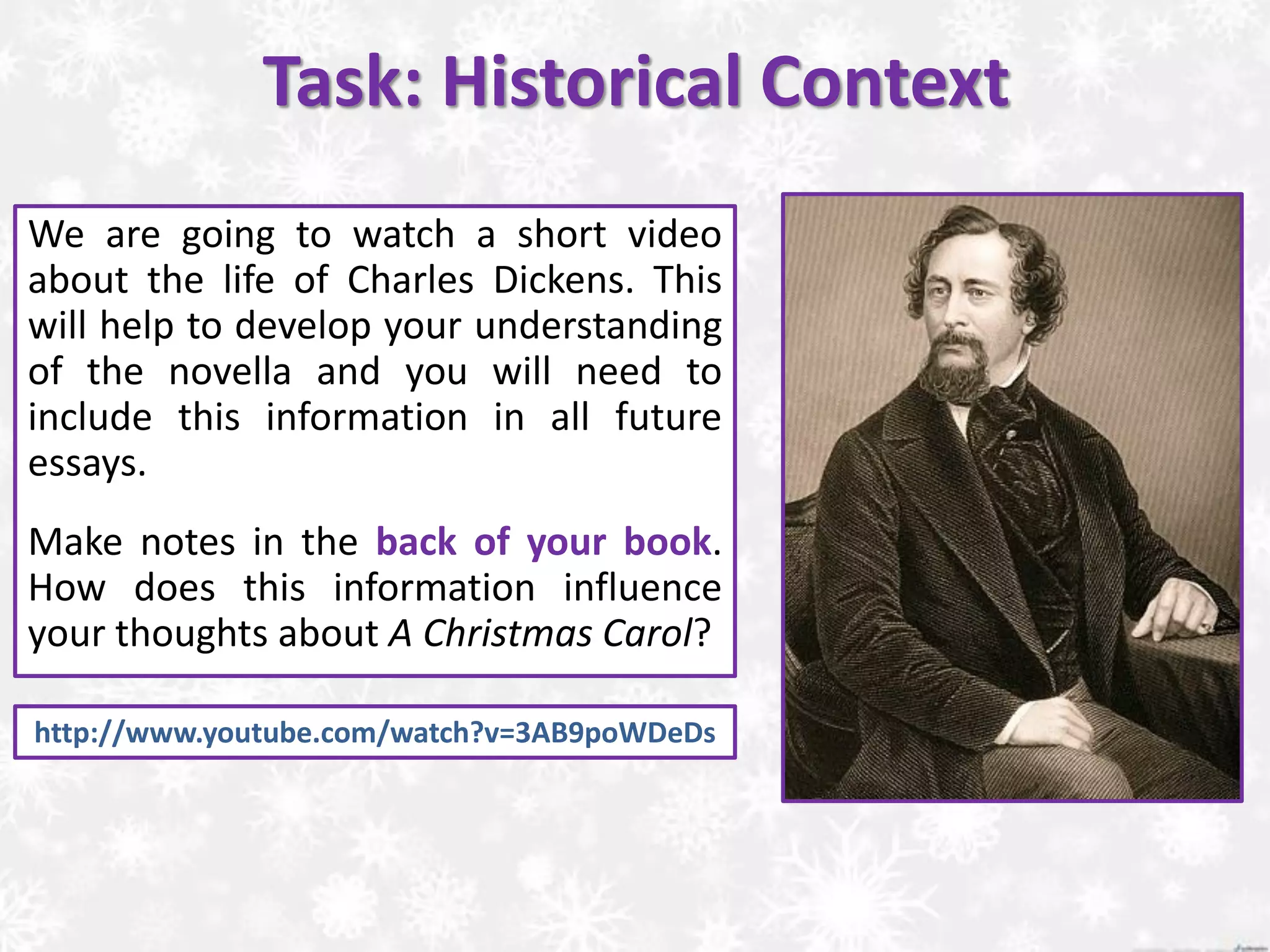 http://www.youtube.com/watch?v=3AB9poWDeDs
Task: Historical Context
We are going to watch a short video
about the life of Charles Dickens. This
will help to develop your understanding
of the novella and you will need to
include this information in all future
essays.
Make notes in the back of your book.
How does this information influence
your thoughts about A Christmas Carol?
 