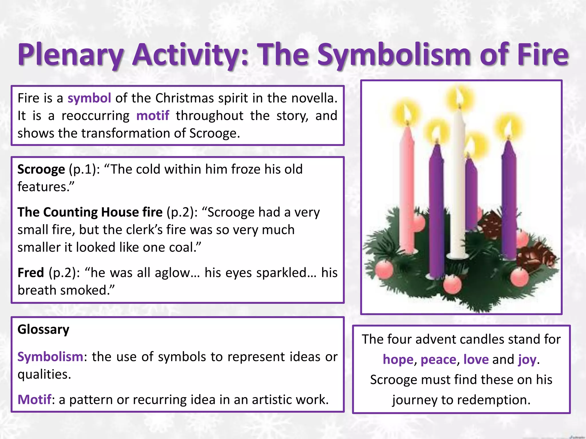 Plenary Activity: The Symbolism of Fire
The four advent candles stand for
hope, peace, love and joy.
Scrooge must find these on his
journey to redemption.
Fire is a symbol of the Christmas spirit in the novella.
It is a reoccurring motif throughout the story, and
shows the transformation of Scrooge.
Glossary
Symbolism: the use of symbols to represent ideas or
qualities.
Motif: a pattern or recurring idea in an artistic work.
Scrooge (p.1): “The cold within him froze his old
features.”
The Counting House fire (p.2): “Scrooge had a very
small fire, but the clerk’s fire was so very much
smaller it looked like one coal.”
Fred (p.2): “he was all aglow… his eyes sparkled… his
breath smoked.”
 