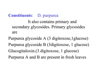 Constituents: D. purpurea
It also contains primary and
secondary glycosides. Primary glycosides
are
Purpurea glycoside A (3 digitoxose,1glucose)
Purpurea glycoside B (3digitoxose, 1 glucose)
Glucogitaloxin.(3 digitoxose, 1 glucose)
Purpurea A and B are present in fresh leaves
 