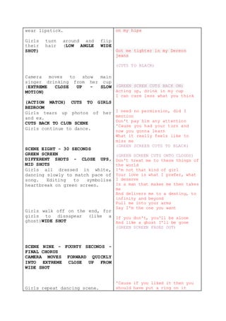 wear lipstick.
Girls turn around and flip
their hair (LOW ANGLE WIDE
SHOT)
Camera moves to show main
singer drinking from her cup
(EXTREME CLOSE UP - SLOW
MOTION)
(ACTION MATCH) CUTS TO GIRLS
BEDROOM
Girls tears up photos of her
and ex.
CUTS BACK TO CLUB SCENE
Girls continue to dance.
SCENE EIGHT - 30 SECONDS
GREEN SCREEN
DIFFERENT SHOTS - CLOSE UPS,
MID SHOTS
Girls all dressed in white,
dancing slowly to match pace of
song. Editing to symbolise
heartbreak on green screen.
Girls walk off on the end, for
girls to dissapear (like a
ghost)WIDE SHOT
SCENE NINE - FOURTY SECONDS -
FINAL CHORUS
CAMERA MOVES FORWARD QUICKLY
INTO EXTREME CLOSE UP FROM
WIDE SHOT
Girls repeat dancing scene.
on my hips
Got me tighter in my Dereon
jeans
(CUTS TO BLACK)
(GREEN SCREN CUTS BACK ON)
Acting up, drink in my cup
I can care less what you think
I need no permission, did I
mention
Don't pay him any attention
'Cause you had your turn and
now you gonna learn
What it really feels like to
miss me
(GREEN SCREEN CUTS TO BLACK)
(GREEN SCREEN CUTS ONTO CLOUDS)
Don't treat me to these things of
the world
I'm not that kind of girl
Your love is what I prefer, what
I deserve
Is a man that makes me then takes
me
And delivers me to a destiny, to
infinity and beyond
Pull me into your arms
Say I'm the one you want
If you don't, you'll be alone
And like a ghost I'll be gone
(GREEN SCREEN FADES OUT)
'Cause if you liked it then you
should have put a ring on it
 
