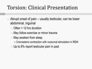 Torsion: Clinical Presentation
 Abrupt onset of pain – usually testicular, can be lower
abdominal, inguinal
 Often < 12 hrs duration
 May follow exercise or minor trauma
 May awaken from sleep
 Cremasteric contraction with nocturnal stimulation in REM
 Up to 8% report testicular pain in past
 