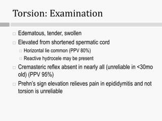 Torsion: Examination
 Edematous, tender, swollen
 Elevated from shortened spermatic cord
 Horizontal lie common (PPV 80%)
 Reactive hydrocele may be present
 Cremasteric reflex absent in nearly all (unreliable in <30mo
old) (PPV 95%)
 Prehn’s sign elevation relieves pain in epididymitis and not
torsion is unreliable
 