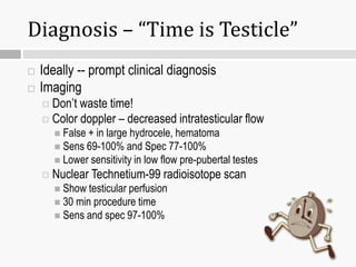 Diagnosis – “Time is Testicle”
 Ideally -- prompt clinical diagnosis
 Imaging
 Don’t waste time!
 Color doppler – decreased intratesticular flow
 False + in large hydrocele, hematoma
 Sens 69-100% and Spec 77-100%
 Lower sensitivity in low flow pre-pubertal testes
 Nuclear Technetium-99 radioisotope scan
 Show testicular perfusion
 30 min procedure time
 Sens and spec 97-100%
 