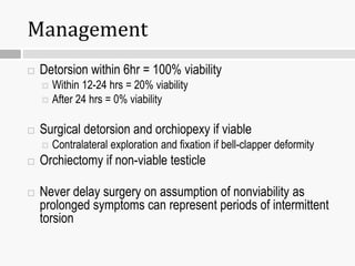 Management
 Detorsion within 6hr = 100% viability
 Within 12-24 hrs = 20% viability
 After 24 hrs = 0% viability
 Surgical detorsion and orchiopexy if viable
 Contralateral exploration and fixation if bell-clapper deformity
 Orchiectomy if non-viable testicle
 Never delay surgery on assumption of nonviability as
prolonged symptoms can represent periods of intermittent
torsion
 