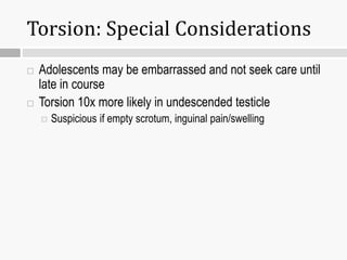 Torsion: Special Considerations
 Adolescents may be embarrassed and not seek care until
late in course
 Torsion 10x more likely in undescended testicle
 Suspicious if empty scrotum, inguinal pain/swelling
 