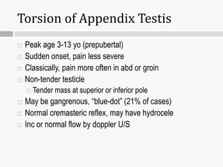 Torsion of Appendix Testis
 Peak age 3-13 yo (prepubertal)
 Sudden onset, pain less severe
 Classically, pain more often in abd or groin
 Non-tender testicle
 Tender mass at superior or inferior pole
 May be gangrenous, “blue-dot” (21% of cases)
 Normal cremasteric reflex, may have hydrocele
 Inc or normal flow by doppler U/S
 