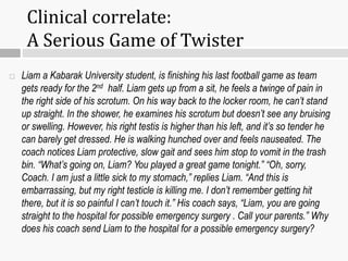  Liam a Kabarak University student, is finishing his last football game as team
gets ready for the 2nd half. Liam gets up from a sit, he feels a twinge of pain in
the right side of his scrotum. On his way back to the locker room, he can’t stand
up straight. In the shower, he examines his scrotum but doesn’t see any bruising
or swelling. However, his right testis is higher than his left, and it’s so tender he
can barely get dressed. He is walking hunched over and feels nauseated. The
coach notices Liam protective, slow gait and sees him stop to vomit in the trash
bin. “What’s going on, Liam? You played a great game tonight.” “Oh, sorry,
Coach. I am just a little sick to my stomach,” replies Liam. “And this is
embarrassing, but my right testicle is killing me. I don’t remember getting hit
there, but it is so painful I can’t touch it.” His coach says, “Liam, you are going
straight to the hospital for possible emergency surgery . Call your parents.” Why
does his coach send Liam to the hospital for a possible emergency surgery?
Clinical correlate:
A Serious Game of Twister
 
