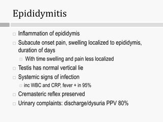 Epididymitis
 Inflammation of epididymis
 Subacute onset pain, swelling localized to epididymis,
duration of days
 With time swelling and pain less localized
 Testis has normal vertical lie
 Systemic signs of infection
 inc WBC and CRP, fever + in 95%
 Cremasteric reflex preserved
 Urinary complaints: discharge/dysuria PPV 80%
 