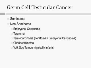Germ Cell Testicular Cancer
 Seminoma
 Non-Seminoma
 Embryonal Carcinoma
 Teratoma
 Teratocarcinoma (Teratoma +Embryonal Carcinoma)
 Choriocarcinoma
 Yolk Sac Tumour (typically infants)
 