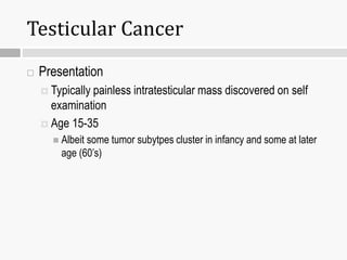 Testicular Cancer
 Presentation
 Typically painless intratesticular mass discovered on self
examination
 Age 15-35
 Albeit some tumor subytpes cluster in infancy and some at later
age (60’s)
 