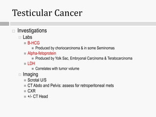 Testicular Cancer
 Investigations
 Labs
 B-HCG
 Produced by choriocarcinoma & in some Seminomas
 Alpha-fetoprotein
 Produced by Yolk Sac, Embryonal Carcinoma & Teratocarcinoma
 LDH
 Correlates with tumor volume
 Imaging
 Scrotal U/S
 CT Abdo and Pelvis: assess for retroperitoneal mets
 CXR
 +/- CT Head
 