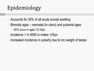 Epidemiology
 Accounts for 30% of all acute scrotal swelling
 Bimodal ages – neonatal (in utero) and pubertal ages
 65% occur in ages 12-18yo
 Incidence 1 in 4000 in males <25yo
 Increased incidence in puberty due to inc weight of testes
 