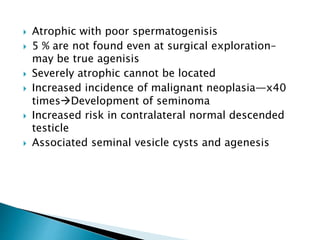  Atrophic with poor spermatogenisis
 5 % are not found even at surgical exploration–
may be true agenisis
 Severely atrophic cannot be located
 Increased incidence of malignant neoplasia—x40
timesDevelopment of seminoma
 Increased risk in contralateral normal descended
testicle
 Associated seminal vesicle cysts and agenesis
 