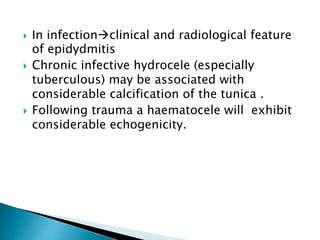  In infectionclinical and radiological feature
of epidydmitis
 Chronic infective hydrocele (especially
tuberculous) may be associated with
considerable calcification of the tunica .
 Following trauma a haematocele will exhibit
considerable echogenicity.
 