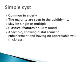  Common in elderly
 The majority are seen in the epididymis.
 May be single or multiple.
 Classical features on ultrasound
 Anechoic, showing distal acoustic
enhancement and having no appreciable wall
thickness.
 