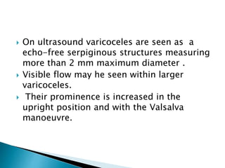  On ultrasound varicoceles are seen as a
echo-free serpiginous structures measuring
more than 2 mm maximum diameter .
 Visible flow may he seen within larger
varicoceles.
 Their prominence is increased in the
upright position and with the Valsalva
manoeuvre.
 