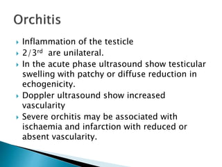  Inflammation of the testicle
 2/3rd are unilateral.
 In the acute phase ultrasound show testicular
swelling with patchy or diffuse reduction in
echogenicity.
 Doppler ultrasound show increased
vascularity
 Severe orchitis may be associated with
ischaemia and infarction with reduced or
absent vascularity.
 