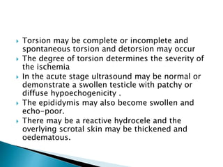  Torsion may be complete or incomplete and
spontaneous torsion and detorsion may occur
 The degree of torsion determines the severity of
the ischemia
 In the acute stage ultrasound may be normal or
demonstrate a swollen testicle with patchy or
diffuse hypoechogenicity .
 The epididymis may also become swollen and
echo-poor.
 There may be a reactive hydrocele and the
overlying scrotal skin may be thickened and
oedematous.
 