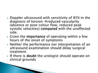  Doppler ultrasound with sensitivity of 85% in the
diagnosis of torsion reduced vascularity
(absence or poor colour flow, reduced peak
systolic velocities) compared with the unaffected
side.
 Given the importance of operating within a few
hours of the onset of symptoms
 Neither the performance nor interpretation of an
ultrasound examination should delay surgical
treatment.
 If there is doubt the urologist should operate on
clinical grounds
 