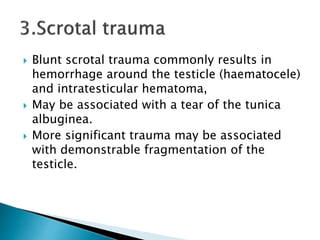  Blunt scrotal trauma commonly results in
hemorrhage around the testicle (haematocele)
and intratesticular hematoma,
 May be associated with a tear of the tunica
albuginea.
 More significant trauma may be associated
with demonstrable fragmentation of the
testicle.
 