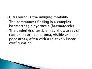  Ultrasound is the imaging modality.
 The commonest finding is a complex
haemorrhagic hydrocele (haematocele)
 The underlying testicle may show areas of
contusion or haematoma, visible as echo-
poor areas, often with a relatively linear
configuration.
 