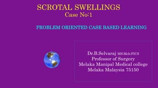 SCROTAL SWELLINGS
Case No:1
PROBLEM ORIENTED CASE BASED LEARNING
Dr.B.Selvaraj MS;Mch;FICS
Professor of Surgery
Melaka Manipal Medical college
Melaka Malaysia 75150
 