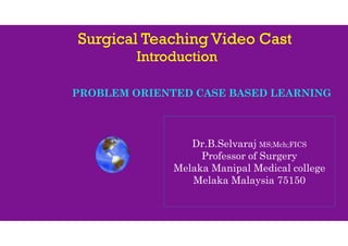 Surgical Teaching Video Cast
Introduction
PROBLEM ORIENTED CASE BASED LEARNING
Dr.B.Selvaraj MS;Mch;FICS
Professor of Surgery
Melaka Manipal Medical college
Melaka Malaysia 75150
 