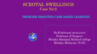 SCROTAL SWELLINGS
Case No:2
PROBLEM ORIENTED CASE BASED LEARNING
Dr.B.Selvaraj MS;Mch;FICS
Professor of Surgery
Melaka Manipal Medical college
Melaka Malaysia 75150
 