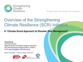 Overview of the Strengthening
Climate Resilience (SCR) Initiative
A “Climate Smart Approach to Disaster Risk Management”



Presented by
Atiq Kainan Ahmed
Regional Climate and Disaster Resilience Specialist
Plan International (Asia Regional Office), Thailand
Email: atiq.ahmed@plan-international.org

National Consultation – Indonesia. Jakarta, 29 Apr, 2010.
 