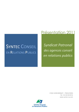 Présentation 2011


SYNTEC CONSEIL          Syndicat Patronal
                        des agences conseil
EN RELATIONS PUBLICS
                        en relations publics




                            3 RUE LEON BONNAT – 75016 PARIS
                                          Tél : 01 44 30 49 91
                                         www.syntec-rp.com
 