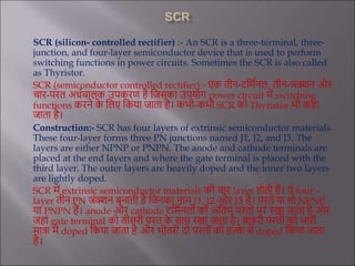 SCR (silicon- controlled rectifier) :- An SCR is a three-terminal, three-
junction, and four-layer semiconductor device that is used to perform
switching functions in power circuits. Sometimes the SCR is also called
as Thyristor.
SCR (semiconductor controlled rectifier):- एक तीन-टर्मिनल, तीन-जंक्शन और
चार-परत अर्िचालक उपकरण है र्जसका उपयोग power circuit में switching
functions करने क
े र्लए र्कया जाता है। कभी-कभी SCR को Thyristor भी कहा
जाता है।
Construction:- SCR has four layers of extrinsic semiconductor materials.
These four-layer forms three PN junctions named J1, J2, and J3. The
layers are either NPNP or PNPN. The anode and cathode terminals are
placed at the end layers and where the gate terminal is placed with the
third layer. The outer layers are heavily doped and the inner two layers
are lightly doped.
SCR में extrinsic semiconductor materials की चार layer होती हैं। ये four –
layer तीन PN जंक्शन बनाती हैं र्जनका नाम J1, J2 और J3 है। परतें या तो NPNP
या PNPN हैं। anode और cathode टर्मिनलों को अंर्तम परतों पर रखा जाता है और
जहां gate terminal को तीसरी परत क
े साथ रखा जाता है। बाहरी परतों को भारी
मात्रा में doped र्कया जाता है और भीतरी दो परतों को हल्क
े से doped र्कया जाता
है।
 