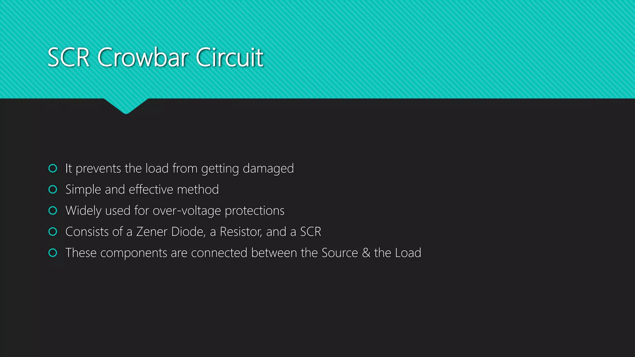 SCR Crowbar Circuit
 It prevents the load from getting damaged
 Simple and effective method
 Widely used for over-voltage protections
 Consists of a Zener Diode, a Resistor, and a SCR
 These components are connected between the Source & the Load
 