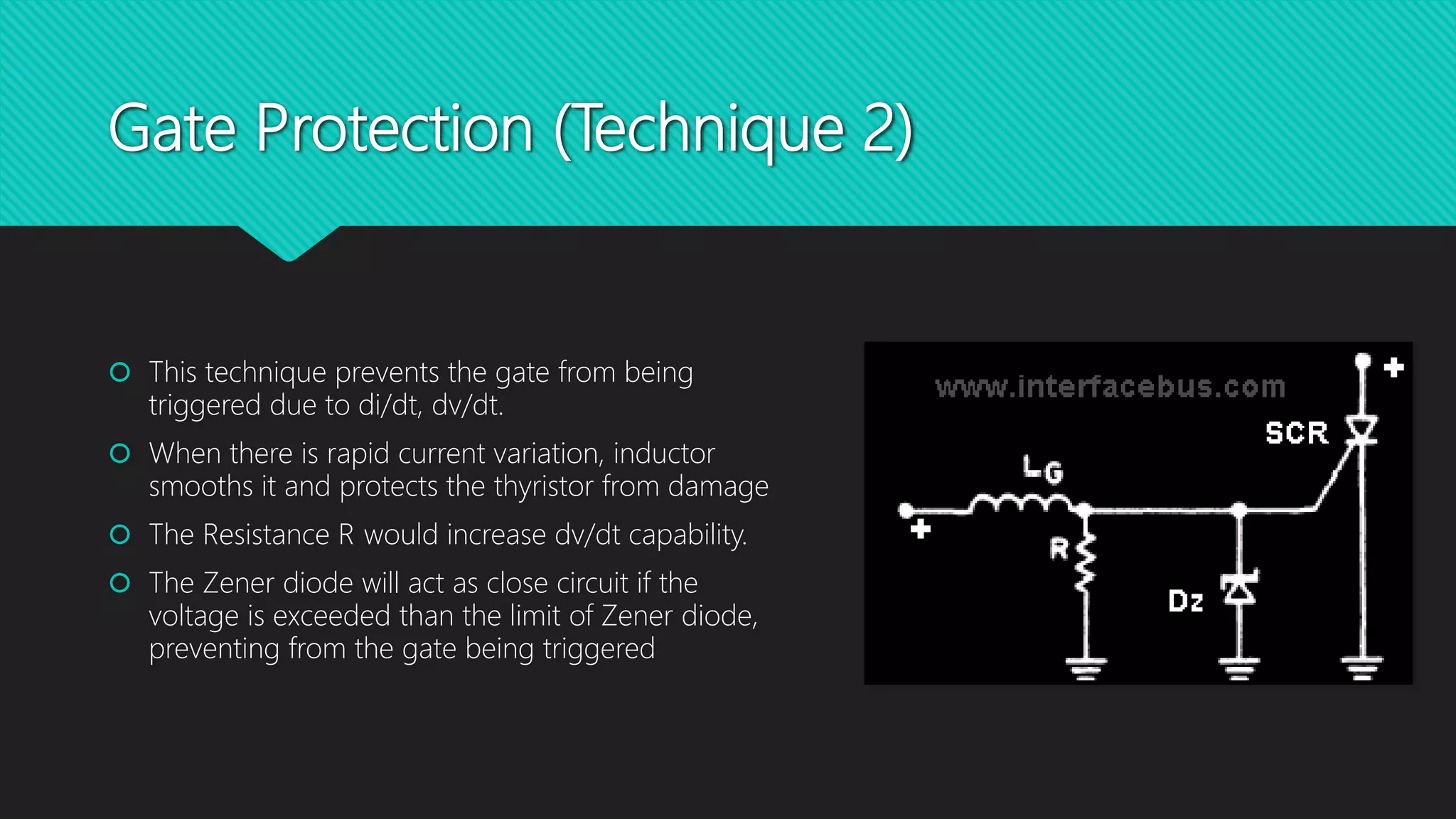Gate Protection (Technique 2)
 This technique prevents the gate from being
triggered due to di/dt, dv/dt.
 When there is rapid current variation, inductor
smooths it and protects the thyristor from damage
 The Resistance R would increase dv/dt capability.
 The Zener diode will act as close circuit if the
voltage is exceeded than the limit of Zener diode,
preventing from the gate being triggered
 