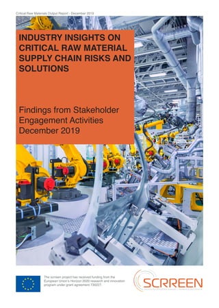 Critical Raw Materials Output Report - December 2019
The scrreen project has received funding from the
European Union’s Horizon 2020 research and innovation
program under grant agreement 730227.
INDUSTRY INSIGHTS ON
CRITICAL RAW MATERIAL
SUPPLY CHAIN RISKS AND
SOLUTIONS
Findings from Stakeholder
Engagement Activities
December 2019
 