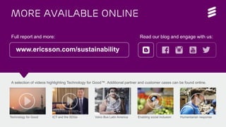 More available online
Full report and more: Read our blog and engage with us:
www.ericsson.com/sustainability
A selection of videos highlighting Technology for Good™. Additional partner and customer cases can be found online.
Technology for Good ICT and the SDGs Volvo Bus Latin America Enabling social inclusion Humanitarian response
 