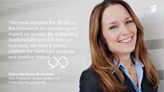 “We have adopted the SDGs as
the framework for measuring our
impact on society. By embedding
Sustainability and CR into our
business, we have a strong
platform for continued progress
and positive impact.
Elaine Weidman-Grunewald
Vice President, Sustainability and
Corporate Responsibility
 